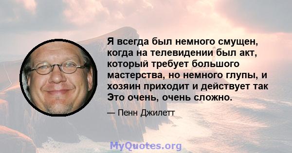 Я всегда был немного смущен, когда на телевидении был акт, который требует большого мастерства, но немного глупы, и хозяин приходит и действует так Это очень, очень сложно.