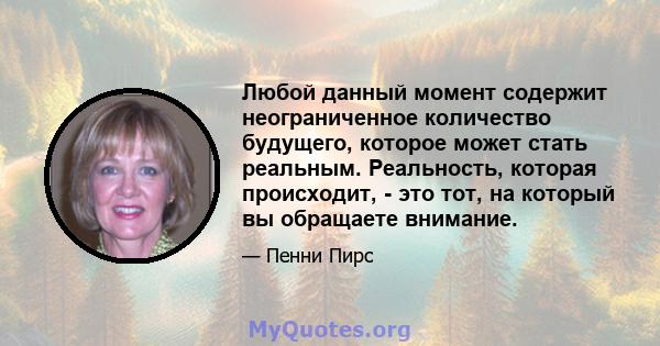 Любой данный момент содержит неограниченное количество будущего, которое может стать реальным. Реальность, которая происходит, - это тот, на который вы обращаете внимание.