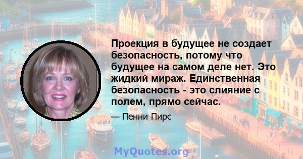 Проекция в будущее не создает безопасность, потому что будущее на самом деле нет. Это жидкий мираж. Единственная безопасность - это слияние с полем, прямо сейчас.