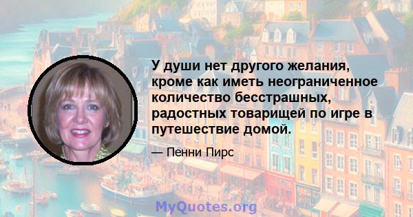 У души нет другого желания, кроме как иметь неограниченное количество бесстрашных, радостных товарищей по игре в путешествие домой.