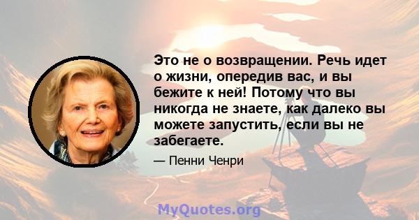 Это не о возвращении. Речь идет о жизни, опередив вас, и вы бежите к ней! Потому что вы никогда не знаете, как далеко вы можете запустить, если вы не забегаете.