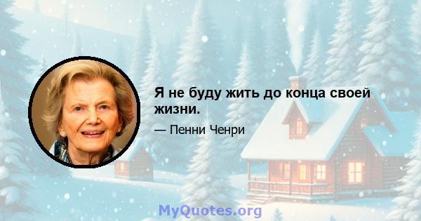 Я не буду жить до конца своей жизни.