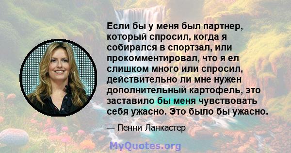 Если бы у меня был партнер, который спросил, когда я собирался в спортзал, или прокомментировал, что я ел слишком много или спросил, действительно ли мне нужен дополнительный картофель, это заставило бы меня чувствовать 