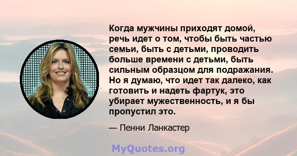 Когда мужчины приходят домой, речь идет о том, чтобы быть частью семьи, быть с детьми, проводить больше времени с детьми, быть сильным образцом для подражания. Но я думаю, что идет так далеко, как готовить и надеть