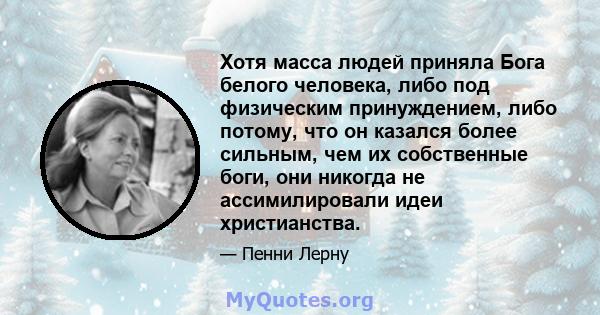 Хотя масса людей приняла Бога белого человека, либо под физическим принуждением, либо потому, что он казался более сильным, чем их собственные боги, они никогда не ассимилировали идеи христианства.