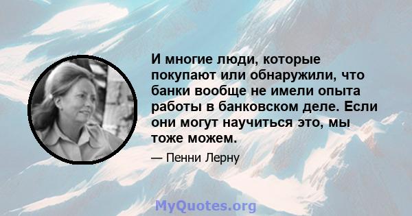 И многие люди, которые покупают или обнаружили, что банки вообще не имели опыта работы в банковском деле. Если они могут научиться это, мы тоже можем.