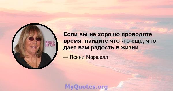 Если вы не хорошо проводите время, найдите что -то еще, что дает вам радость в жизни.