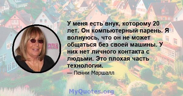 У меня есть внук, которому 20 лет. Он компьютерный парень. Я волнуюсь, что он не может общаться без своей машины. У них нет личного контакта с людьми. Это плохая часть технологии.