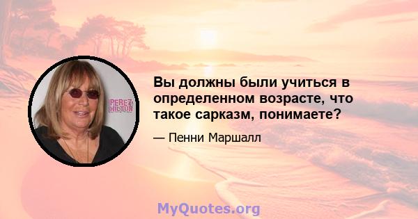 Вы должны были учиться в определенном возрасте, что такое сарказм, понимаете?