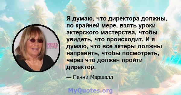 Я думаю, что директора должны, по крайней мере, взять уроки актерского мастерства, чтобы увидеть, что происходит. И я думаю, что все актеры должны направить, чтобы посмотреть, через что должен пройти директор.