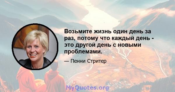 Возьмите жизнь один день за раз, потому что каждый день - это другой день с новыми проблемами.