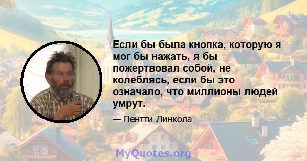 Если бы была кнопка, которую я мог бы нажать, я бы пожертвовал собой, не колеблясь, если бы это означало, что миллионы людей умрут.