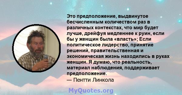 Это предположение, выдвинутое бесчисленным количеством раз в различных контекстах, что мир будет лучше, дрейфуя медленнее к руин, если бы у женщин была «власть»; Если политическое лидерство, принятие решений,