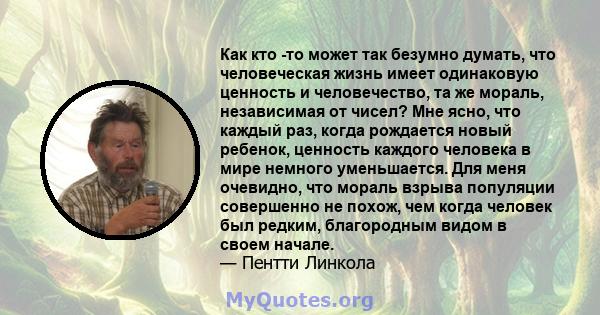 Как кто -то может так безумно думать, что человеческая жизнь имеет одинаковую ценность и человечество, та же мораль, независимая от чисел? Мне ясно, что каждый раз, когда рождается новый ребенок, ценность каждого