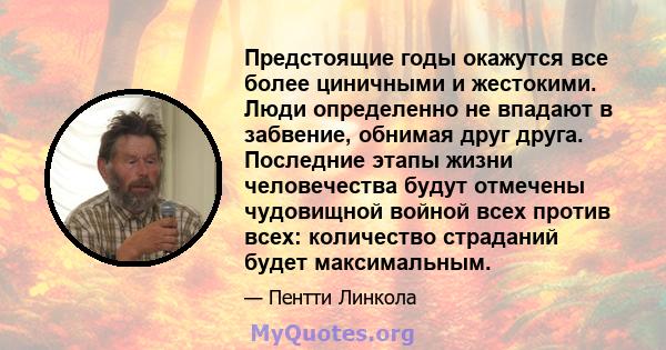 Предстоящие годы окажутся все более циничными и жестокими. Люди определенно не впадают в забвение, обнимая друг друга. Последние этапы жизни человечества будут отмечены чудовищной войной всех против всех: количество