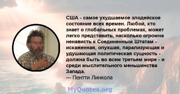 США - самое ухудшаемое злодейское состояние всех времен. Любой, кто знает о глобальных проблемах, может легко представить, насколько огромна ненависть к Соединенным Штатам - искаженная, опухшая, парализующая и удушающая 