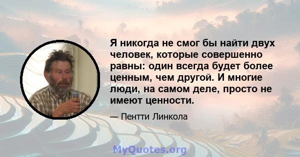 Я никогда не смог бы найти двух человек, которые совершенно равны: один всегда будет более ценным, чем другой. И многие люди, на самом деле, просто не имеют ценности.