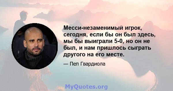 Месси-незаменимый игрок, сегодня, если бы он был здесь, мы бы выиграли 5-0, но он не был, и нам пришлось сыграть другого на его месте.