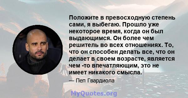 Положите в превосходную степень сами, я выбегаю. Прошло уже некоторое время, когда он был выдающимся. Он более чем решитель во всех отношениях. То, что он способен делать все, что он делает в своем возрасте, является