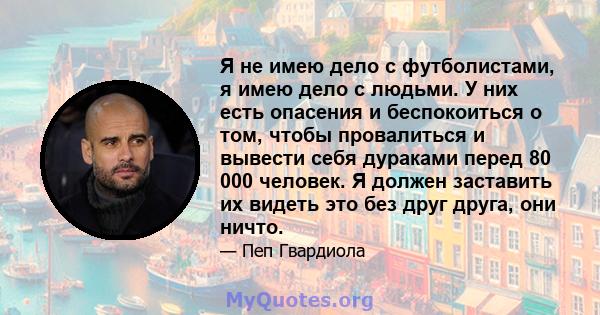 Я не имею дело с футболистами, я имею дело с людьми. У них есть опасения и беспокоиться о том, чтобы провалиться и вывести себя дураками перед 80 000 человек. Я должен заставить их видеть это без друг друга, они ничто.