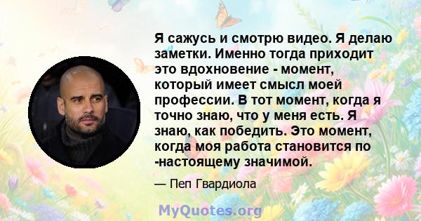 Я сажусь и смотрю видео. Я делаю заметки. Именно тогда приходит это вдохновение - момент, который имеет смысл моей профессии. В тот момент, когда я точно знаю, что у меня есть. Я знаю, как победить. Это момент, когда