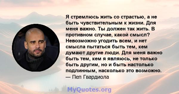 Я стремлюсь жить со страстью, а не быть чувствительным к жизни. Для меня важно. Ты должен так жить. В противном случае, какой смысл? Невозможно угодить всем, и нет смысла пытаться быть тем, кем думают другие люди. Для