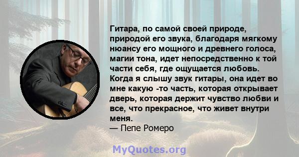 Гитара, по самой своей природе, природой его звука, благодаря мягкому нюансу его мощного и древнего голоса, магии тона, идет непосредственно к той части себя, где ощущается любовь. Когда я слышу звук гитары, она идет во 