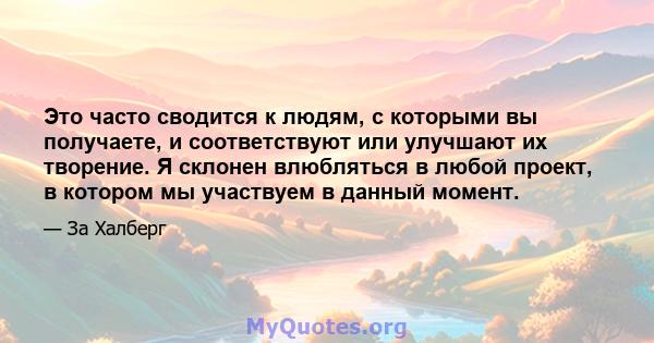 Это часто сводится к людям, с которыми вы получаете, и соответствуют или улучшают их творение. Я склонен влюбляться в любой проект, в котором мы участвуем в данный момент.