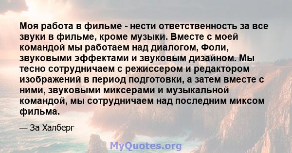 Моя работа в фильме - нести ответственность за все звуки в фильме, кроме музыки. Вместе с моей командой мы работаем над диалогом, Фоли, звуковыми эффектами и звуковым дизайном. Мы тесно сотрудничаем с режиссером и