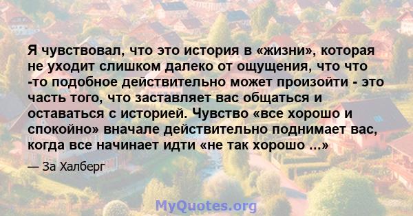 Я чувствовал, что это история в «жизни», которая не уходит слишком далеко от ощущения, что что -то подобное действительно может произойти - это часть того, что заставляет вас общаться и оставаться с историей. Чувство