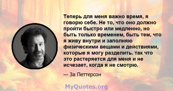 Теперь для меня важно время, я говорю себе. Не то, что оно должно пройти быстро или медленно, но быть только временем, быть тем, что я живу внутри и заполняю физическими вещами и действиями, которые я могу разделить.