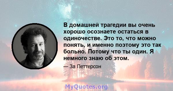 В домашней трагедии вы очень хорошо осознаете остаться в одиночестве. Это то, что можно понять, и именно поэтому это так больно. Потому что ты один. Я немного знаю об этом.