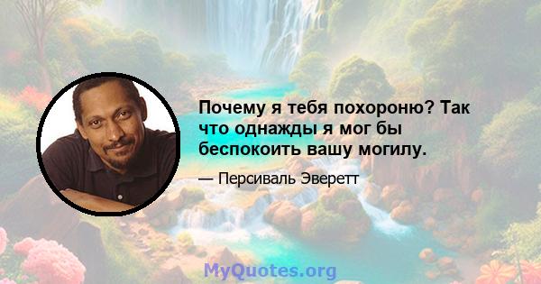 Почему я тебя похороню? Так что однажды я мог бы беспокоить вашу могилу.