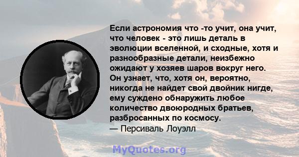 Если астрономия что -то учит, она учит, что человек - это лишь деталь в эволюции вселенной, и сходные, хотя и разнообразные детали, неизбежно ожидают у хозяев шаров вокруг него. Он узнает, что, хотя он, вероятно,