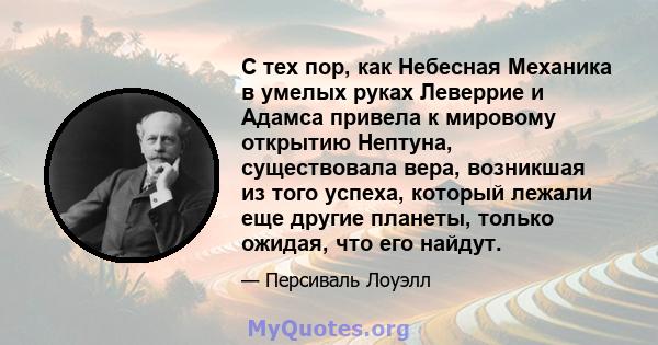 С тех пор, как Небесная Механика в умелых руках Леверрие и Адамса привела к мировому открытию Нептуна, существовала вера, возникшая из того успеха, который лежали еще другие планеты, только ожидая, что его найдут.