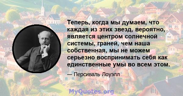 Теперь, когда мы думаем, что каждая из этих звезд, вероятно, является центром солнечной системы, граней, чем наша собственная, мы не можем серьезно воспринимать себя как единственные умы во всем этом.