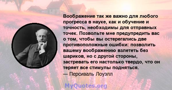 Воображение так же важно для любого прогресса в науке, как и обучение и точность, необходимы для отправных точек. Позвольте мне предупредить вас о том, чтобы вы остерегались две противоположные ошибки: позволить вашему