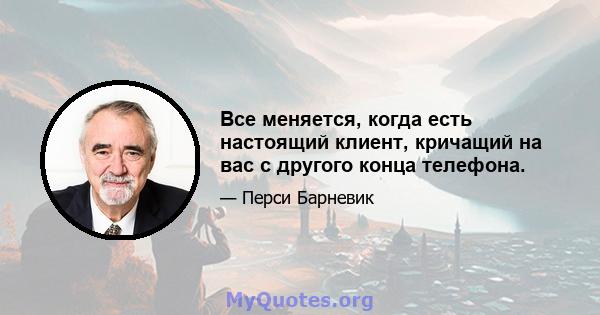 Все меняется, когда есть настоящий клиент, кричащий на вас с другого конца телефона.