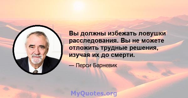 Вы должны избежать ловушки расследования. Вы не можете отложить трудные решения, изучая их до смерти.