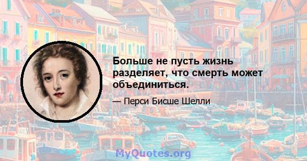 Больше не пусть жизнь разделяет, что смерть может объединиться.