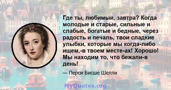 Где ты, любимый, завтра? Когда молодые и старые, сильные и слабые, богатые и бедные, через радость и печаль, твои сладкие улыбки, которые мы когда-либо ищем,-в твоем месте-ах! Хорошо! Мы находим то, что бежали-в день!