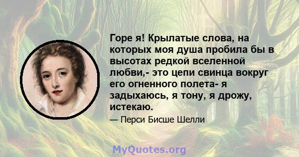 Горе я! Крылатые слова, на которых моя душа пробила бы в высотах редкой вселенной любви,- это цепи свинца вокруг его огненного полета- я задыхаюсь, я тону, я дрожу, истекаю.