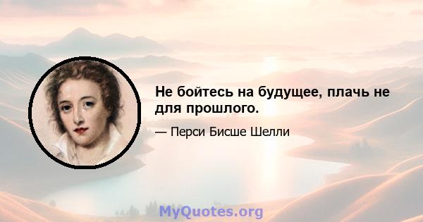 Не бойтесь на будущее, плачь не для прошлого.