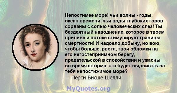 Непостимее море! чьи волны - годы, океан времени, чьи воды глубоких горов сорваны с солью человеческих слез! Ты бездеятный наводнение, которое в твоем приливе и потоке стимулирует границы смертности! И надоело добычу,