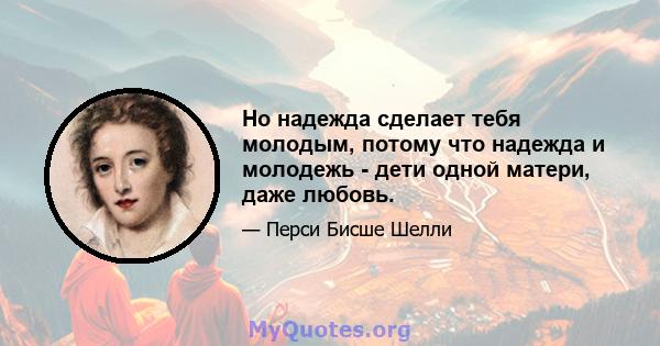 Но надежда сделает тебя молодым, потому что надежда и молодежь - дети одной матери, даже любовь.