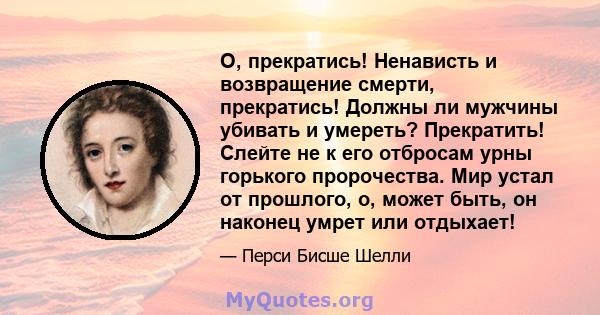 О, прекратись! Ненависть и возвращение смерти, прекратись! Должны ли мужчины убивать и умереть? Прекратить! Слейте не к его отбросам урны горького пророчества. Мир устал от прошлого, о, может быть, он наконец умрет или