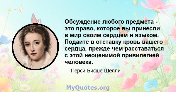 Обсуждение любого предмета - это право, которое вы принесли в мир своим сердцем и языком. Подайте в отставку кровь вашего сердца, прежде чем расставаться с этой неоценимой привилегией человека.