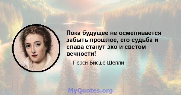 Пока будущее не осмеливается забыть прошлое, его судьба и слава станут эхо и светом вечности!