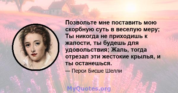 Позвольте мне поставить мою скорбную суть в веселую меру; Ты никогда не приходишь к жалости, ты будешь для удовольствия; Жаль, тогда отрезал эти жестокие крылья, и ты останешься.