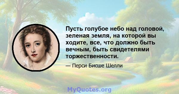 Пусть голубое небо над головой, зеленая земля, на которой вы ходите, все, что должно быть вечным, быть свидетелями торжественности.